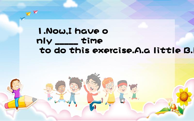 1.Now,I have only _____ time to do this exercise.A.a little B.little2.He tried to ____ some fish.A.help himself to B.help him to haveC.help themselves to D.help ourselves to3.What did he say to ____?A.they three B.them three C.their three D.three the