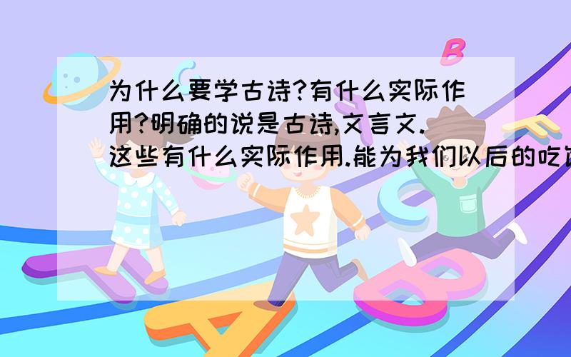 为什么要学古诗?有什么实际作用?明确的说是古诗,文言文.这些有什么实际作用.能为我们以后的吃饭,挣钱,学习古诗为增加我们的文学修养.你们看看,现在穷人,没工作多了.还学古诗?为什么不