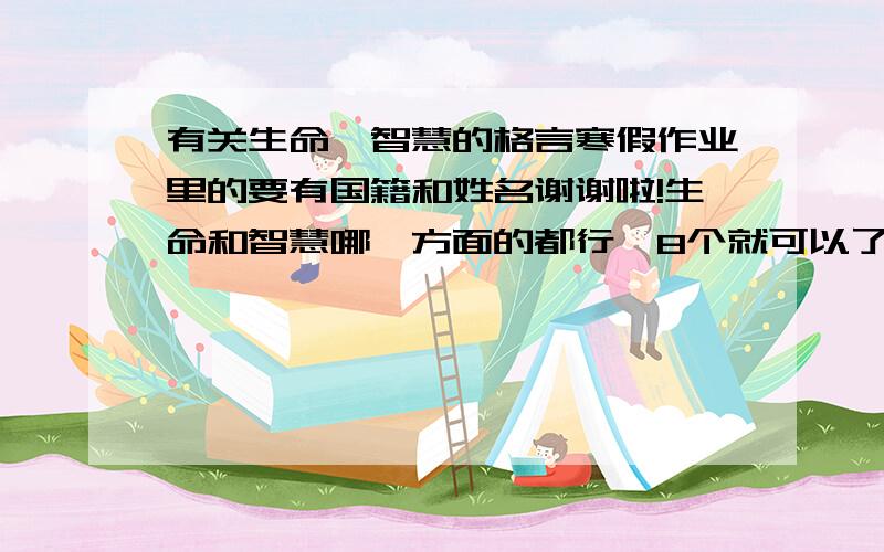 有关生命、智慧的格言寒假作业里的要有国籍和姓名谢谢啦!生命和智慧哪一方面的都行`8个就可以了,大概每个在50字左右就可以了`,一定要有国籍和名字!