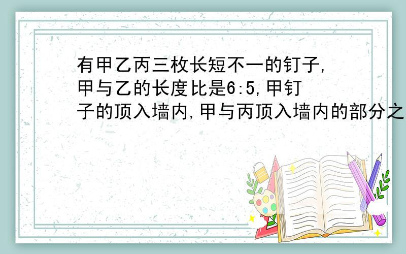 有甲乙丙三枚长短不一的钉子,甲与乙的长度比是6:5,甲钉子的顶入墙内,甲与丙顶入墙内的部分之比是5:4,而它们留在墙外的部分一样长,乙与丙的长度比是多少?