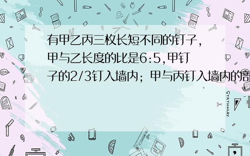 有甲乙丙三枚长短不同的钉子,甲与乙长度的比是6:5,甲钉子的2/3钉入墙内；甲与丙钉入墙内的部分比是5:4,而它们留在墙外的部分一样长,问乙与丙的长度之比是多少?