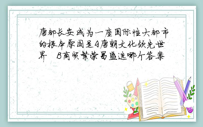 唐都长安成为一座国际性大都市的根本原因是A唐朝文化领先世界   B商贸繁荣昌盛选哪个答案