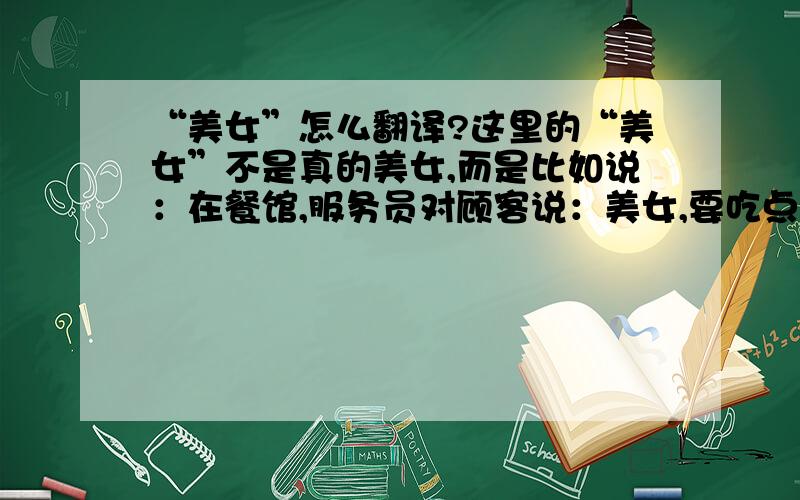 “美女”怎么翻译?这里的“美女”不是真的美女,而是比如说：在餐馆,服务员对顾客说：美女,要吃点什么?这种意思的.