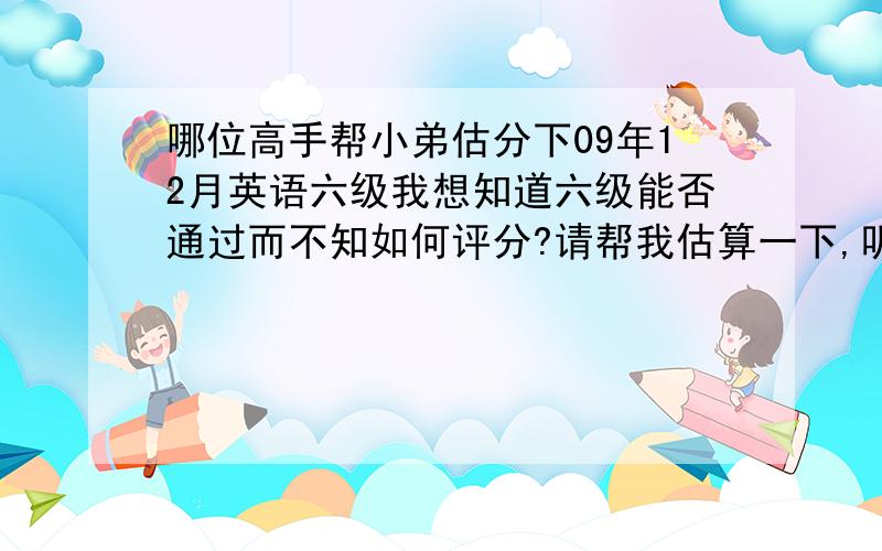 哪位高手帮小弟估分下09年12月英语六级我想知道六级能否通过而不知如何评分?请帮我估算一下,听力：对14个选择3个单词1个句子快速阅读：对8个填空阅读：对3个仔细阅读：对4个完形：12个