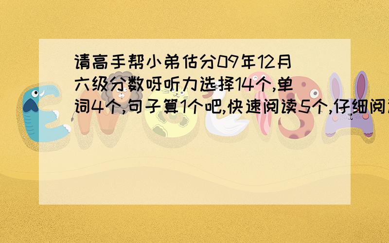 请高手帮小弟估分09年12月六级分数呀听力选择14个,单词4个,句子算1个吧,快速阅读5个,仔细阅读填空3个,选择8个,完型12个,翻译2个吧,作文算中等吧