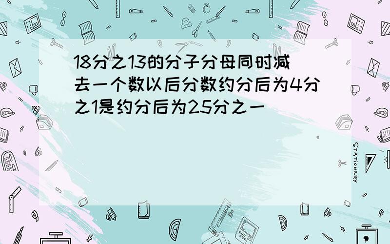 18分之13的分子分母同时减去一个数以后分数约分后为4分之1是约分后为25分之一