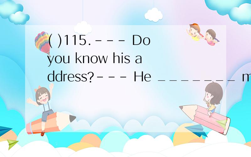 ( )115.--- Do you know his address?--- He _______ me about his address but I'm afraid I have lost i( )115.--- Do you know his address?--- He _______ me about his address but I'm afraid I have lost it.A.tells B.told C.is telling D.have told