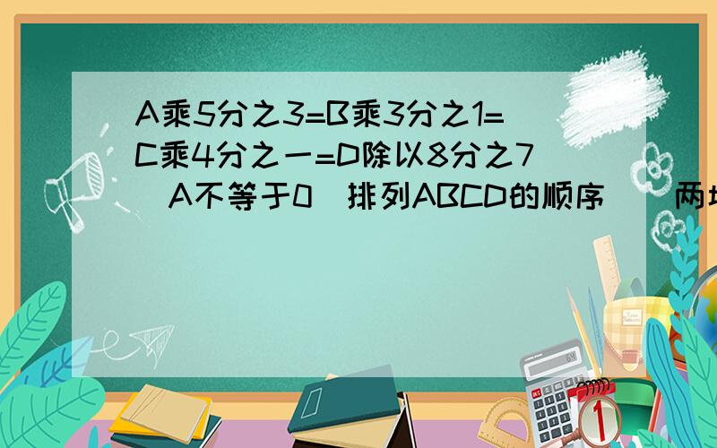 A乘5分之3=B乘3分之1=C乘4分之一=D除以8分之7（A不等于0）排列ABCD的顺序（）两城相距480km,甲乙两车从两城相对开出.3h后,甲行了全程的3分之2乙行了全程的4分之3 哪一辆车离终点近?进的车离终