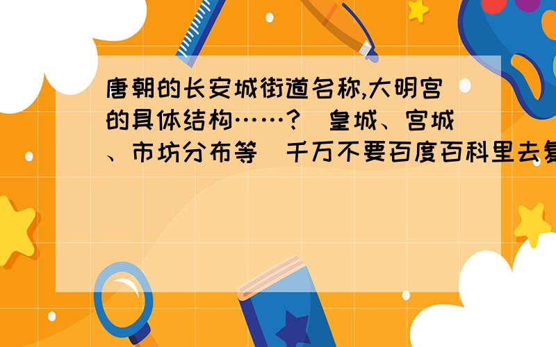 唐朝的长安城街道名称,大明宫的具体结构……?（皇城、宫城、市坊分布等）千万不要百度百科里去复制什么,那里的我都看过了.希望有熟知唐史的人提供信息.除此外,还有：1.皇城守卫有专