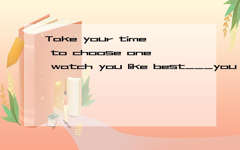 Take your time to choose one watch you like best___you don't have enough money.A if B unless C though请翻译