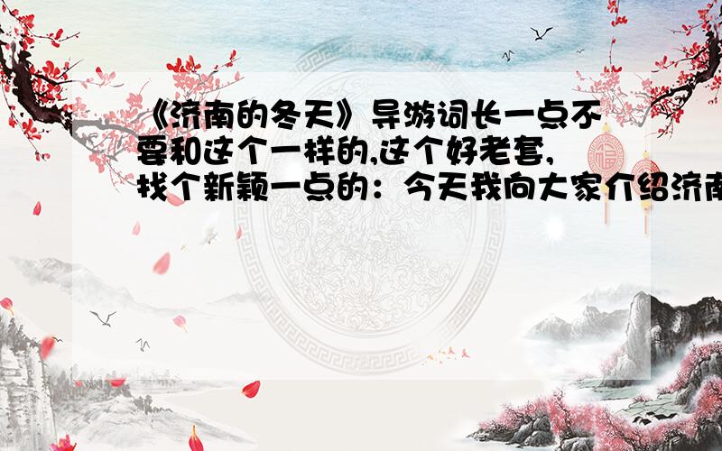 《济南的冬天》导游词长一点不要和这个一样的,这个好老套,找个新颖一点的：今天我向大家介绍济南冬天的景色,济南自古有“泉城”之美称,具有2000多年的历史,是世界闻名的史前文化尤山