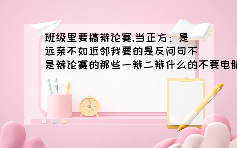 班级里要搞辩论赛,当正方：是远亲不如近邻我要的是反问句不是辩论赛的那些一辩二辩什么的不要电脑上一查就有的,最好是自己想的,（别说我懒,不懒百度就没生意了呵,开个玩笑）急求啊..