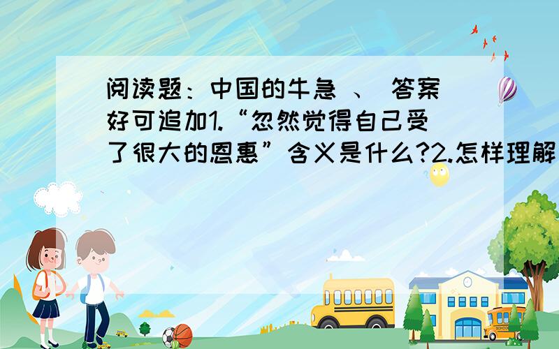 阅读题：中国的牛急 、 答案好可追加1.“忽然觉得自己受了很大的恩惠”含义是什么?2.怎样理解“中国的牛,永远沉默地为别做着沉重的工作”这句话?3.解释下面的象征含义：1/印度的牛2/荷