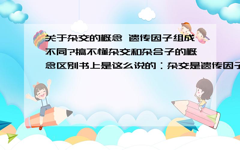 关于杂交的概念 遗传因子组成不同?搞不懂杂交和杂合子的概念区别书上是这么说的：杂交是遗传因子组成不同的生物体间相互交配的类型,.杂合子是遗传因子组成不同的个体.我认为这两个