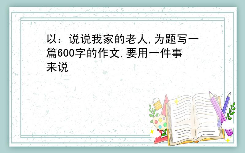 以：说说我家的老人,为题写一篇600字的作文.要用一件事来说