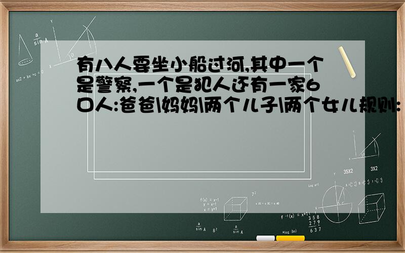 有八人要坐小船过河,其中一个是警察,一个是犯人还有一家6口人:爸爸\妈妈\两个儿子\两个女儿规则:1,每次小船只能载两人2,小船只有爸爸妈妈和警察可以控制,也就是说不能是同时两个小孩过