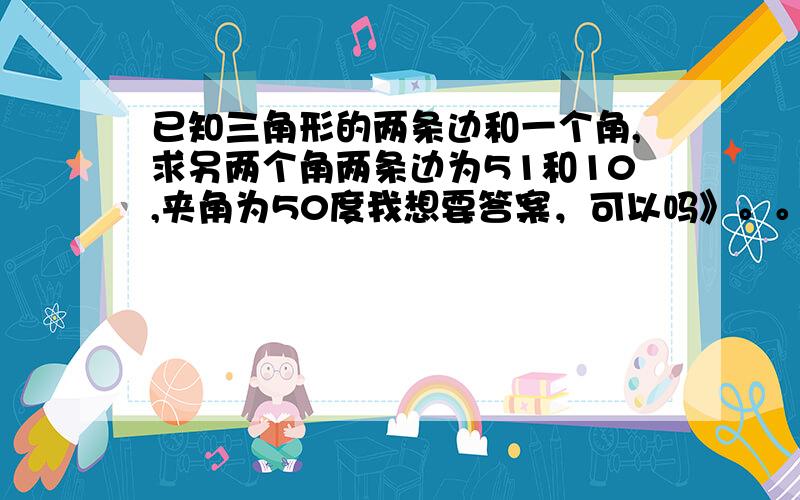 已知三角形的两条边和一个角,求另两个角两条边为51和10,夹角为50度我想要答案，可以吗》。。谢谢了 答案都是近似的,不可以得到精确的那是多少度啊。。。。我哭