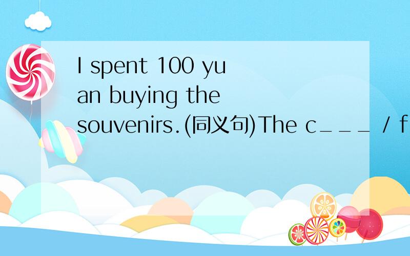 I spent 100 yuan buying the souvenirs.(同义句)The c___ / f____ of the souvenirs _____ 100 yuan