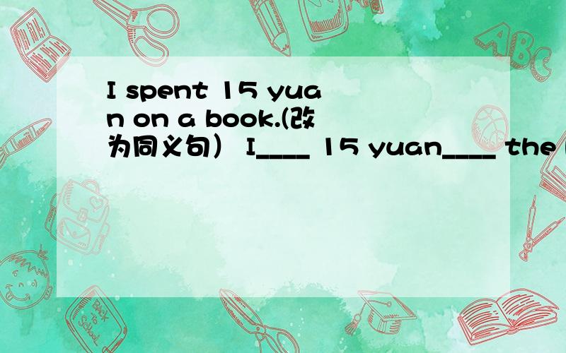 I spent 15 yuan on a book.(改为同义句） I____ 15 yuan____ the book.