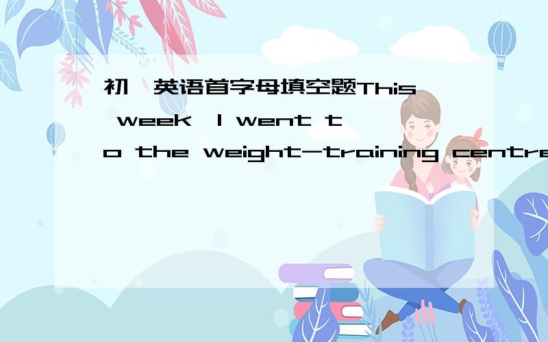 初一英语首字母填空题This week,I went to the weight-training centre t_____.I like going there anddo some exercise