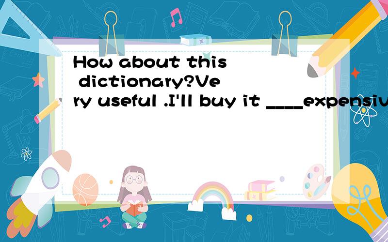 How about this dictionary?Very useful .I'll buy it ____expensive—How about this dictionary?—Very useful.I’ll buy it,_______expensive it is.A.and B.or C.however D.though为什么答案是C,D为什么不行?
