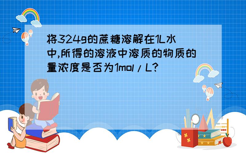 将324g的蔗糖溶解在1L水中,所得的溶液中溶质的物质的量浓度是否为1mol/L?