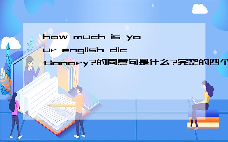 how much is your english dictionary?的同意句是什么?完整的四个空,填四个单词（含缩写）完整的四个空