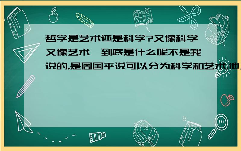 哲学是艺术还是科学?又像科学又像艺术,到底是什么呢不是我说的，是周国平说可以分为科学和艺术，他又是搞哲学的，所以想问这个问题