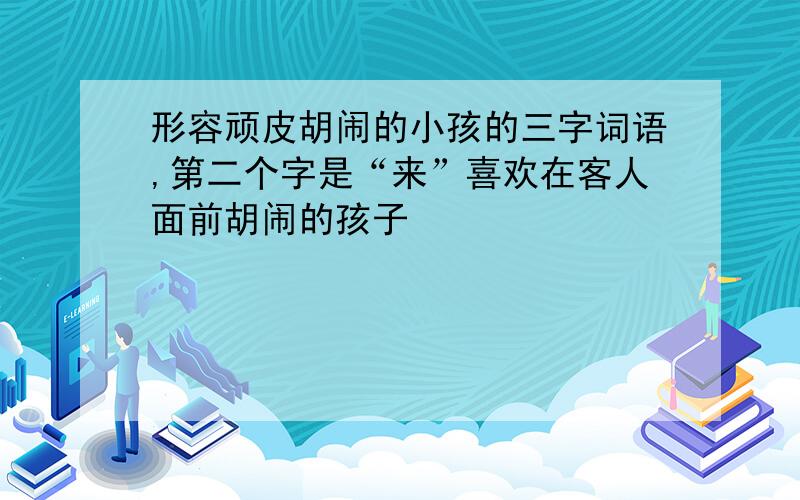 形容顽皮胡闹的小孩的三字词语,第二个字是“来”喜欢在客人面前胡闹的孩子