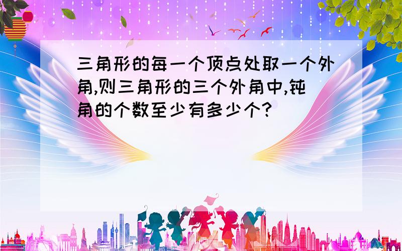 三角形的每一个顶点处取一个外角,则三角形的三个外角中,钝角的个数至少有多少个?