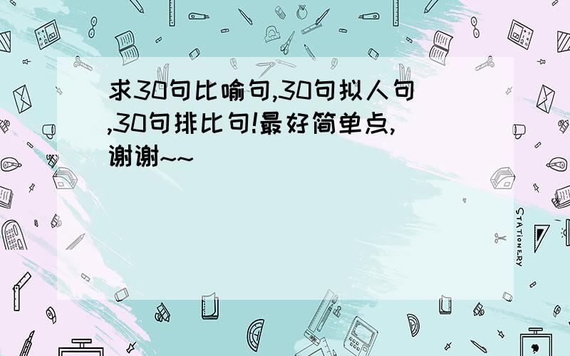 求30句比喻句,30句拟人句,30句排比句!最好简单点,谢谢~~