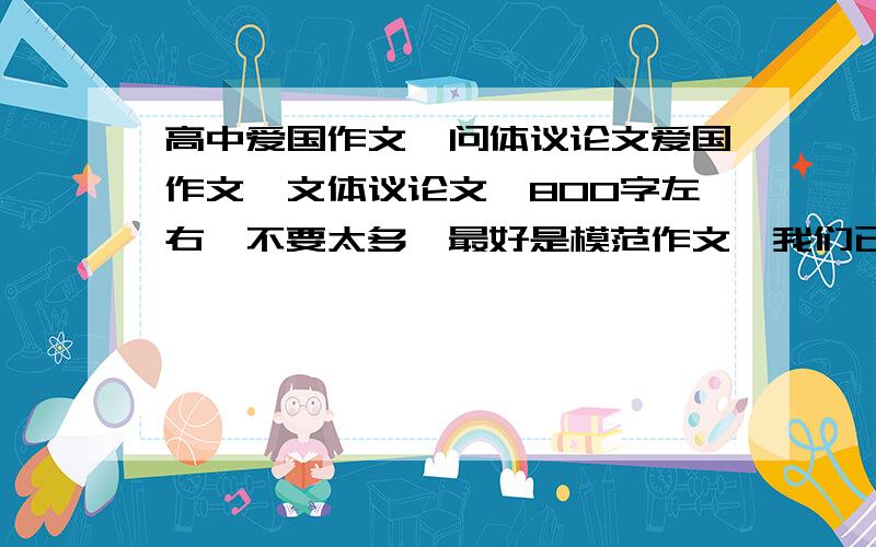 高中爱国作文,问体议论文爱国作文,文体议论文,800字左右,不要太多,最好是模范作文,我们已经写过一个,老师再让抄一个,星期一交,