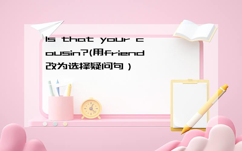 Is that your cousin?(用friend改为选择疑问句）