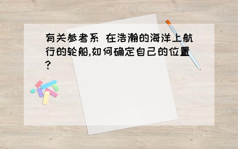 有关参考系 在浩瀚的海洋上航行的轮船,如何确定自己的位置?