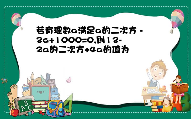 若有理数a满足a的二次方 -2a+1000=0,则12-2a的二次方+4a的值为