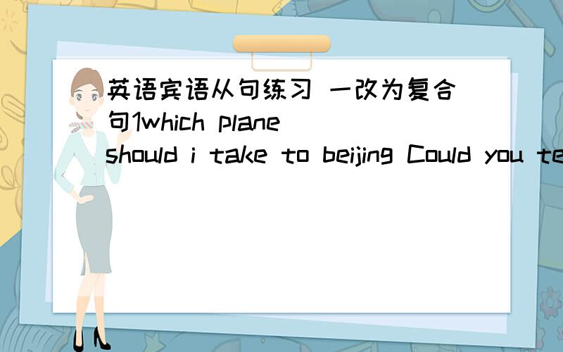 英语宾语从句练习 一改为复合句1which plane should i take to beijing Could you tell me?2what time does the train leave?Can you tell me?3where did you he go went?do you know?4have you received a letter from him yet?please tell me5they will