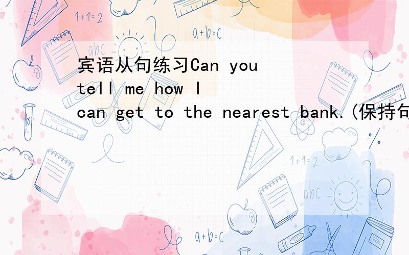 宾语从句练习Can you tell me how I can get to the nearest bank.(保持句意不变)Can you tell me how______ _______ _______ the nearest bank.回答后,并写出原因