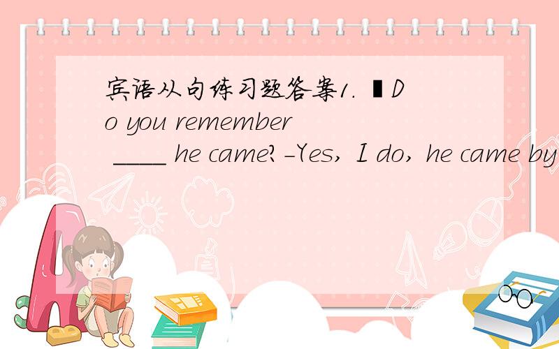 宾语从句练习题答案1. –Do you remember ____ he came?-Yes, I do, he came by car.A. how B. whenC. thatD. if2. That woman wanted to know _____ her daughter liked the sweater.A. whetherB. whatC. thatD. which3. Have you decided when _____ for Lo