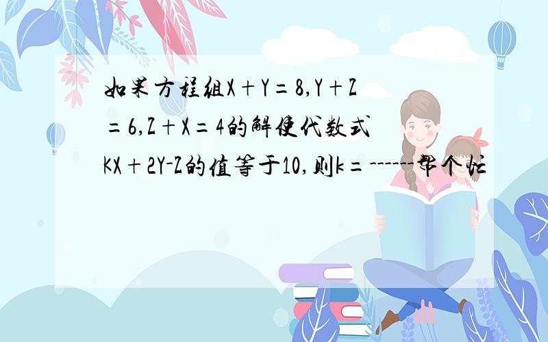 如果方程组X+Y=8,Y+Z=6,Z+X=4的解使代数式KX+2Y-Z的值等于10,则k=------帮个忙