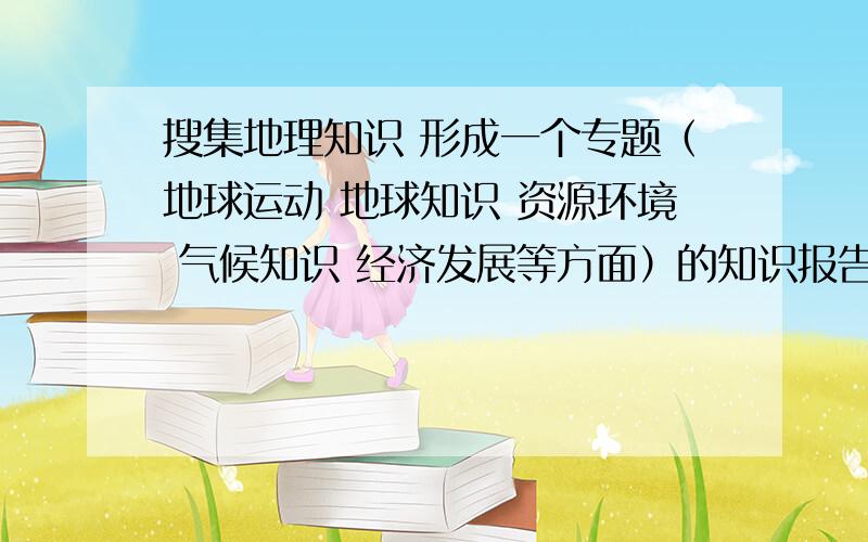 搜集地理知识 形成一个专题（地球运动 地球知识 资源环境 气候知识 经济发展等方面）的知识报告