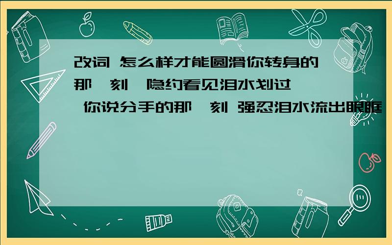 改词 怎么样才能圆滑你转身的那一刻  隐约看见泪水划过  你说分手的那一刻 强忍泪水流出眼眶 失魂落魄走在  无人的街道  回忆充满整个脑海  我知道亲情可以代替爱 为什么等我爱的无法