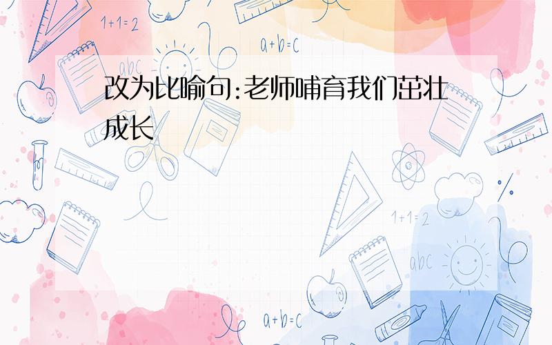 改为比喻句:老师哺育我们茁壮成长