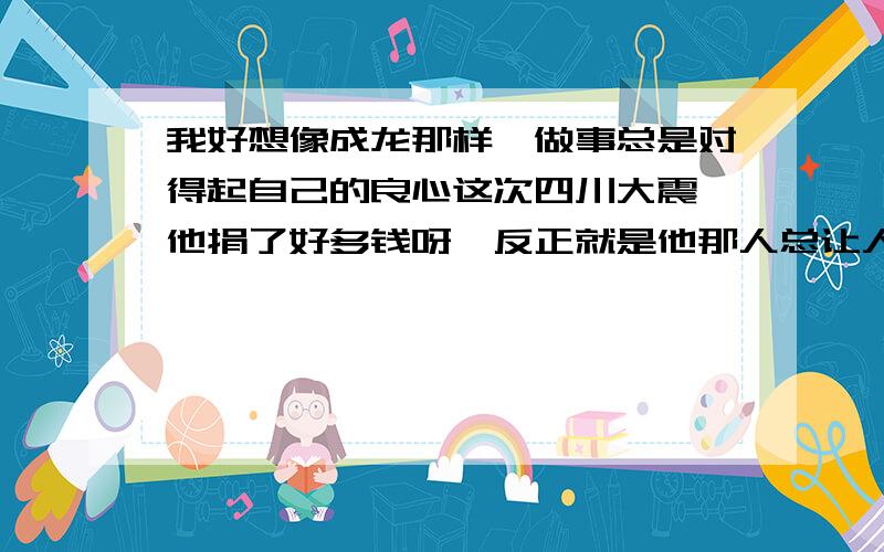 我好想像成龙那样,做事总是对得起自己的良心这次四川大震,他捐了好多钱呀,反正就是他那人总让人感觉不到他有什么不好,是一个大好人,而我呢总是想着这个世上有几个好人呢,值得我去付