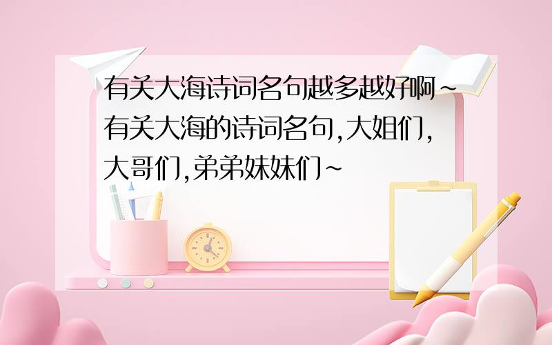 有关大海诗词名句越多越好啊~有关大海的诗词名句,大姐们,大哥们,弟弟妹妹们~