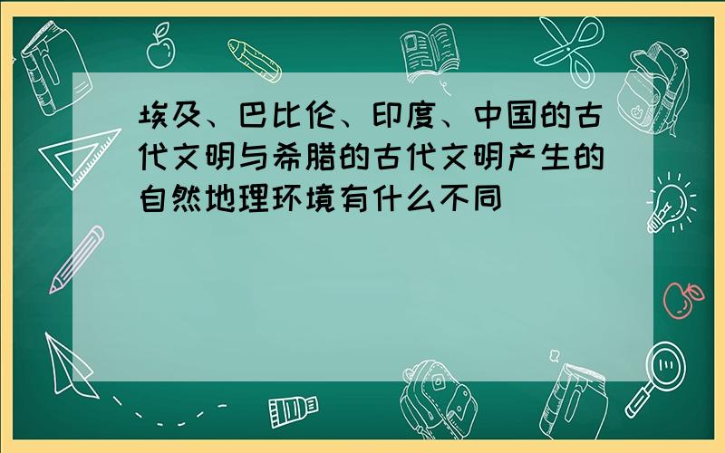 埃及、巴比伦、印度、中国的古代文明与希腊的古代文明产生的自然地理环境有什么不同