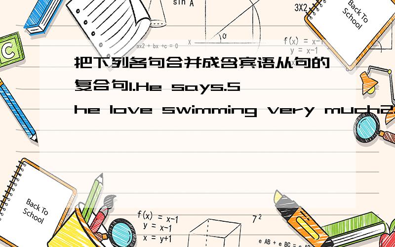 把下列各句合并成含宾语从句的复合句1.He says.She love swimming very much2.She want to know .Where does her aunt work 3.I don' know .What's his name?4.The teacher told me .I should do my best to study hard 5.The father didn't know.Does