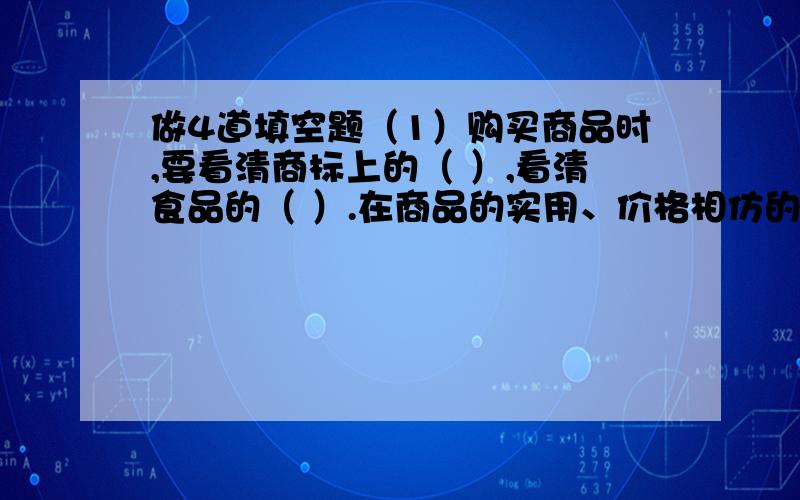 做4道填空题（1）购买商品时,要看清商标上的（ ）,看清食品的（ ）.在商品的实用、价格相仿的情况下,要挑选（ ）的商品.（2）税收是国家根据法律规定,通过（ ）按照一定的标准,从（ ）