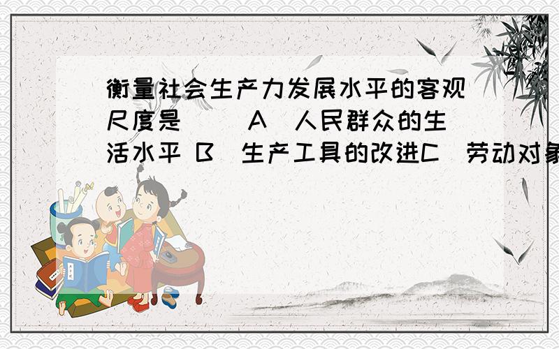 衡量社会生产力发展水平的客观尺度是（ ）A．人民群众的生活水平 B．生产工具的改进C．劳动对象的利用 D．劳动者的思想觉悟【答案上是说选A,但我觉得是B……求解,要原因