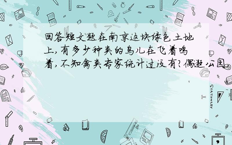 回答短文题在南京这块绿色土地上,有多少种类的鸟儿在飞着鸣着,不知禽类专家统计过没有?偶逛公园,鸟鸣之声盈耳,细看来却都是笼中鸟唱.这些鸟儿虽都属名种,却都囿于竹笼,有翅难展,不能