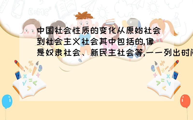 中国社会性质的变化从原始社会到社会主义社会其中包括的,像是奴隶社会、新民主社会等,一一列出时间、事件就行.意义什么的不用了我没分了